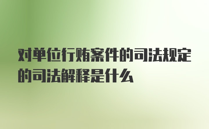 对单位行贿案件的司法规定的司法解释是什么