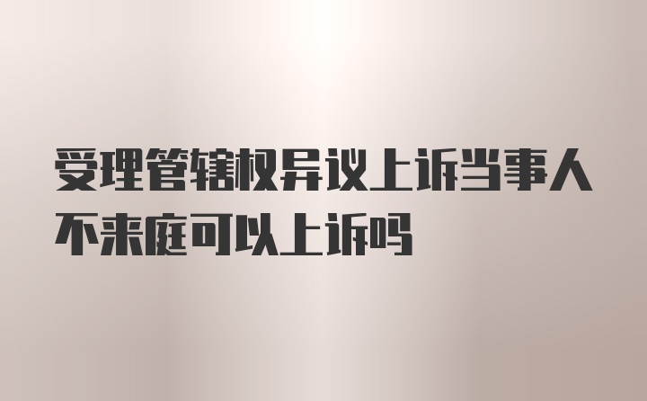 受理管辖权异议上诉当事人不来庭可以上诉吗