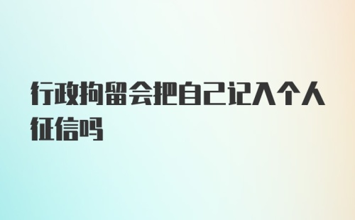 行政拘留会把自己记入个人征信吗