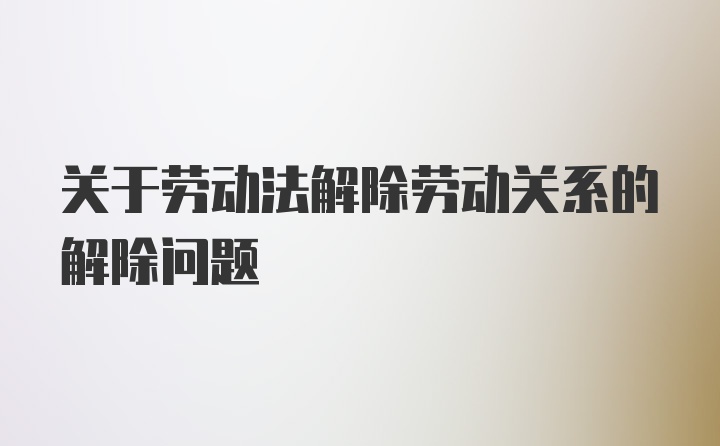 关于劳动法解除劳动关系的解除问题