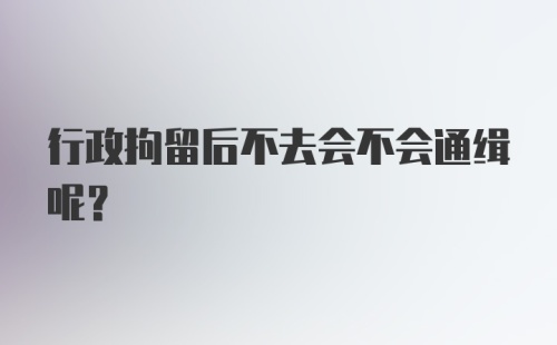 行政拘留后不去会不会通缉呢？