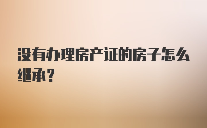 没有办理房产证的房子怎么继承?