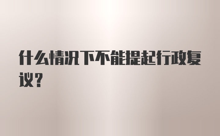 什么情况下不能提起行政复议？