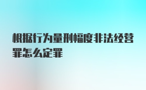 根据行为量刑幅度非法经营罪怎么定罪