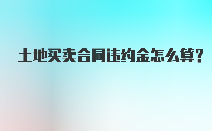 土地买卖合同违约金怎么算?