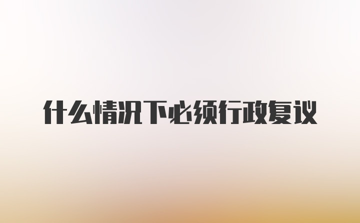 什么情况下必须行政复议