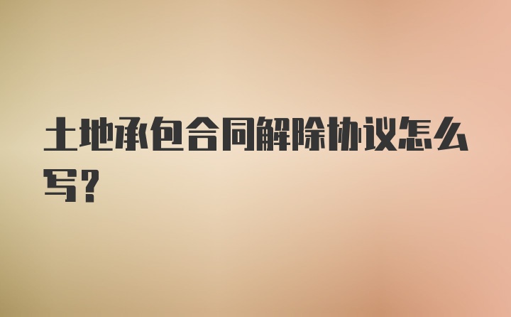 土地承包合同解除协议怎么写？