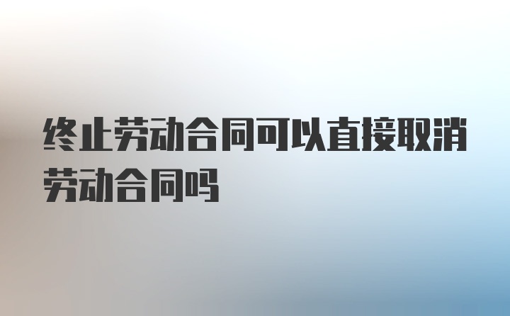 终止劳动合同可以直接取消劳动合同吗