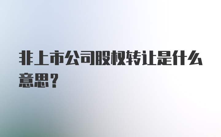 非上市公司股权转让是什么意思？