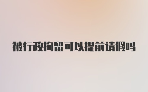 被行政拘留可以提前请假吗