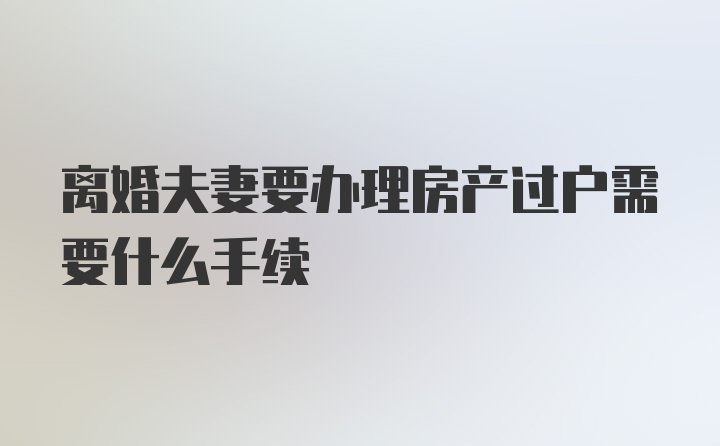 离婚夫妻要办理房产过户需要什么手续