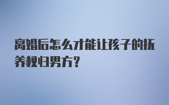 离婚后怎么才能让孩子的抚养权归男方?