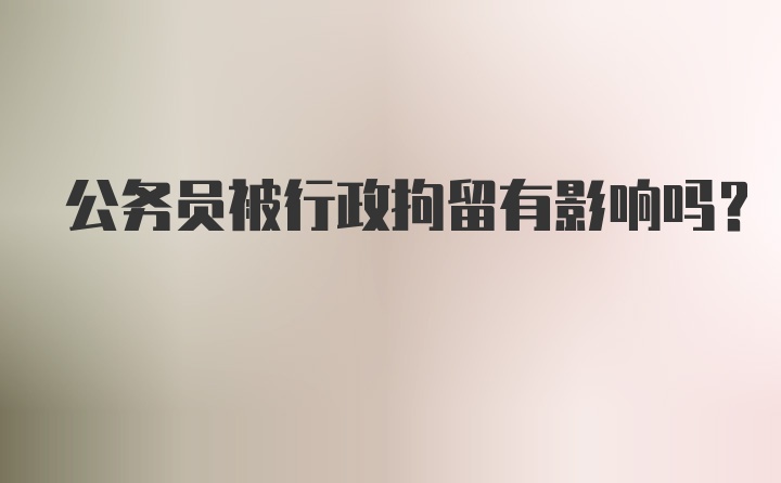 公务员被行政拘留有影响吗?