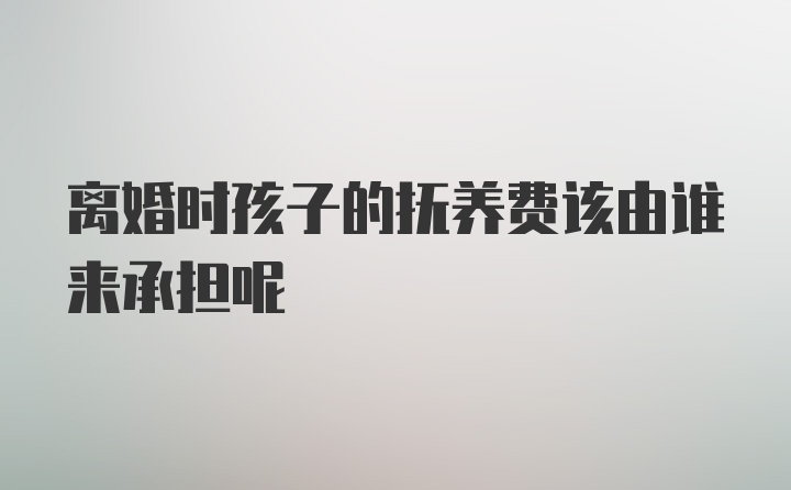 离婚时孩子的抚养费该由谁来承担呢