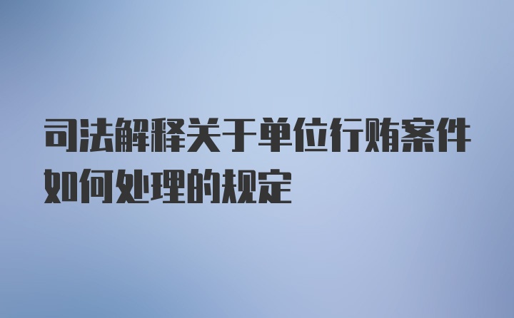 司法解释关于单位行贿案件如何处理的规定