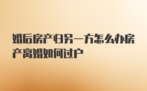 婚后房产归另一方怎么办房产离婚如何过户