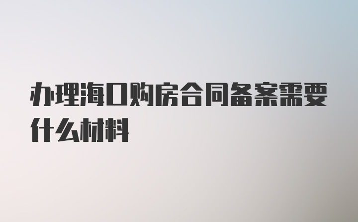 办理海口购房合同备案需要什么材料