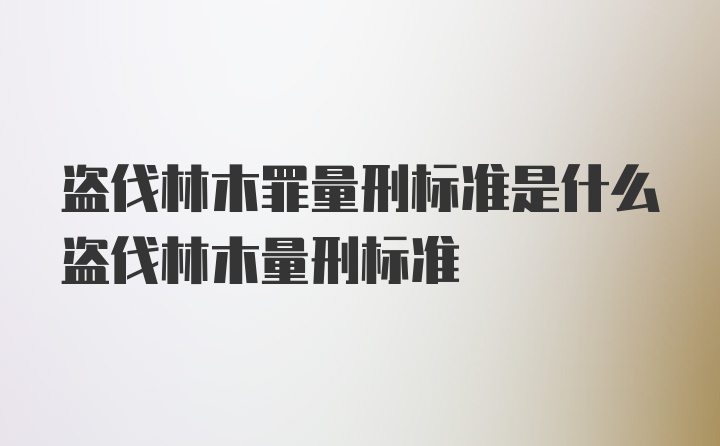 盗伐林木罪量刑标准是什么盗伐林木量刑标准