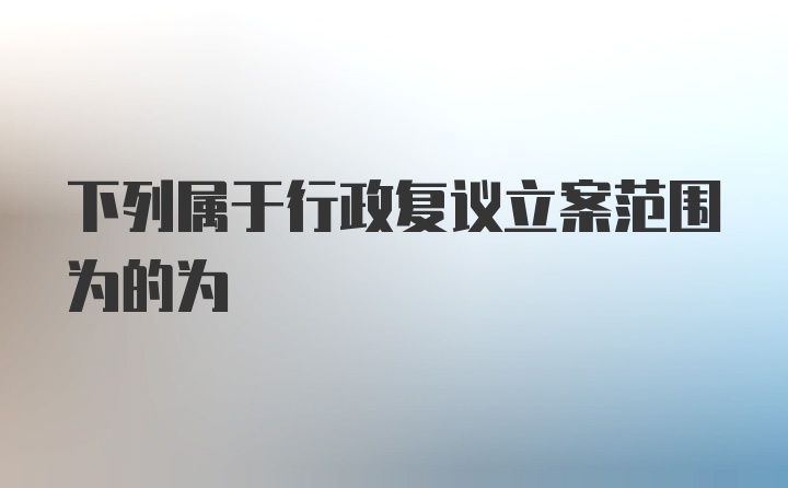 下列属于行政复议立案范围为的为