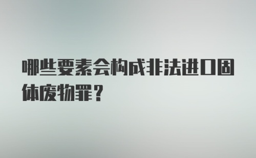 哪些要素会构成非法进口固体废物罪？