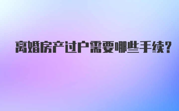 离婚房产过户需要哪些手续？