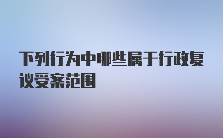 下列行为中哪些属于行政复议受案范围