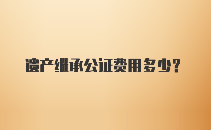 遗产继承公证费用多少？