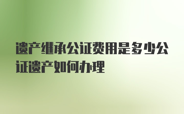 遗产继承公证费用是多少公证遗产如何办理