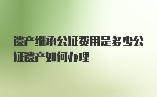 遗产继承公证费用是多少公证遗产如何办理