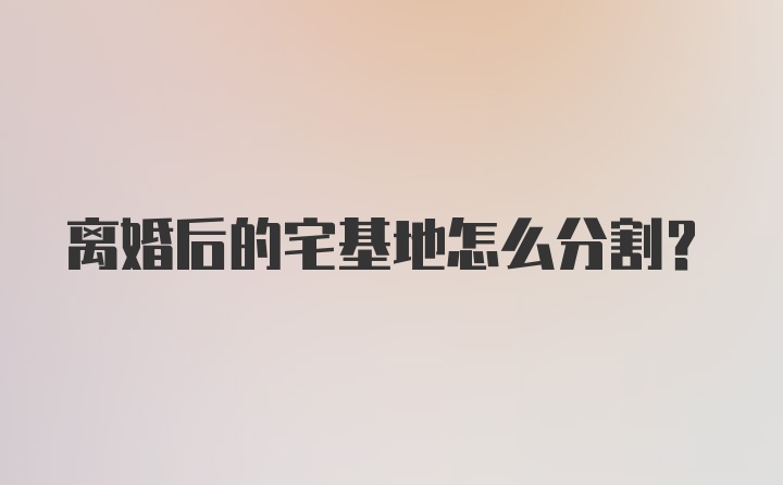 离婚后的宅基地怎么分割？