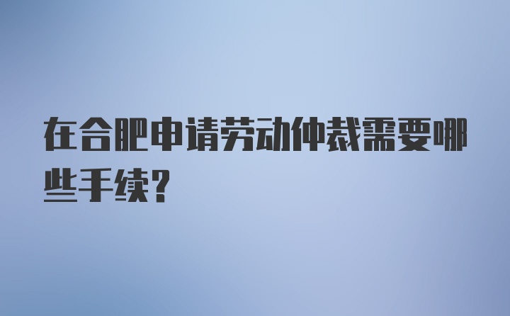 在合肥申请劳动仲裁需要哪些手续？