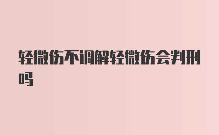 轻微伤不调解轻微伤会判刑吗