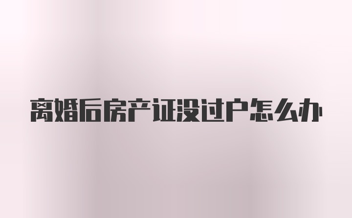 离婚后房产证没过户怎么办