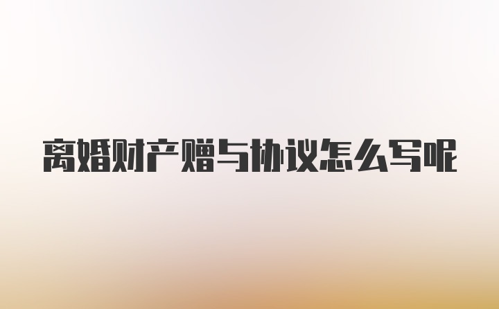 离婚财产赠与协议怎么写呢