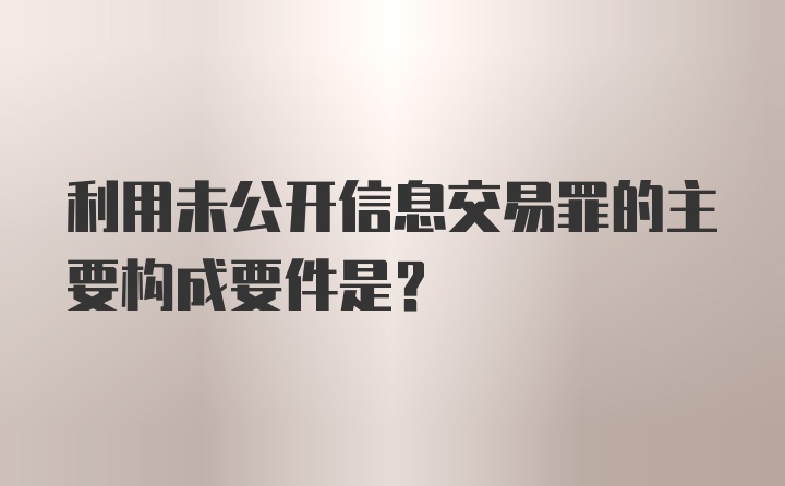 利用未公开信息交易罪的主要构成要件是？