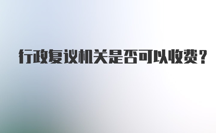 行政复议机关是否可以收费？