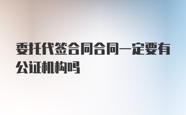 委托代签合同合同一定要有公证机构吗