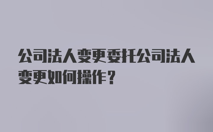 公司法人变更委托公司法人变更如何操作？