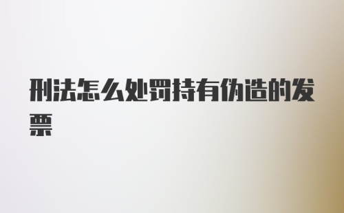 刑法怎么处罚持有伪造的发票