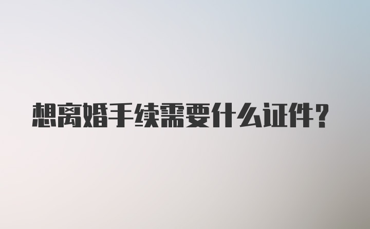 想离婚手续需要什么证件？