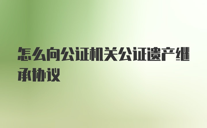 怎么向公证机关公证遗产继承协议