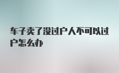 车子卖了没过户人不可以过户怎么办