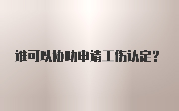 谁可以协助申请工伤认定？