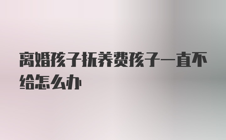 离婚孩子抚养费孩子一直不给怎么办