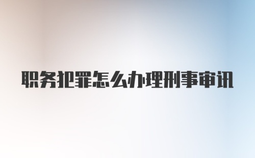 职务犯罪怎么办理刑事审讯