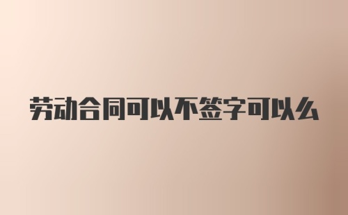 劳动合同可以不签字可以么