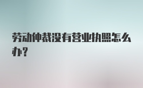 劳动仲裁没有营业执照怎么办?