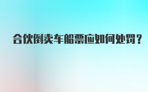 合伙倒卖车船票应如何处罚？