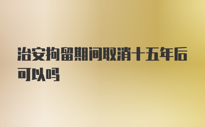 治安拘留期间取消十五年后可以吗