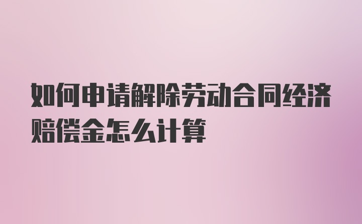 如何申请解除劳动合同经济赔偿金怎么计算